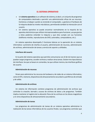 4
EL SISTEMA OPERATIVO
 Un sistema operativo es un software de sistema, es decir, un conjunto de programas
de computadora destinado a permitir una administración eficaz de sus recursos.
Comienza a trabajar cuando se enciende el computador, y gestiona el hardware de
la máquina desde los niveles más básicos, permitiendo también la interacción con el
usuario.
 Un sistema operativo se puede encontrar normalmente en la mayoría de los
aparatos electrónicos que utilicen microprocesadores para funcionar, ya que gracias
a éstos podemos entender la máquina y que ésta cumpla con sus funciones
(teléfonos móviles, reproductores de DVD, autoradios, computadoras, etc.).
Un sistema operativo desempeña 5 funciones básicas en la operación de un sistema
informático: suministro de interfaz al usuario, administración de recursos, administración
de archivos, administración de tareas y servicio de soporte y utilidades.
Interfaces del usuario
Es la parte del sistema operativo que permite comunicarse con él de tal manera que se
puedan cargar programas, acceder archivos y realizar otras tareas. Existen tres tipos básicos
de interfaces: las que se basan en comandos, las que utilizan menús y las interfaces gráficas
de usuario.
Administración de recursos
Sirven para administrar los recursos de hardware y de redes de un sistema informativo,
como el CPU, memoria, dispositivos de almacenamiento secundario y periféricos de entrada
y de salida.
Administración de archivos
Un sistema de información contiene programas de administración de archivos que
controlan la creación, borrado y acceso de archivos de datos y de programas. También
implica mantener el registro de la ubicación física de los archivos en los discos magnéticos
y en otros dispositivos de almacenamiento secundarios.
Administración de tareas
Los programas de administración de tareas de un sistema operativo administran la
realización de las tareas informáticas de los usuarios finales. Los programas controlan que
 