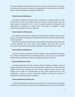 6
se esta procesando la aplicación que se encuentra en primer plano (la que ve el usuario).
Para activar otra tarea que se encuentre en segundo plano, el usuario debe traer al primer
plano la ventana o pantalla que contenga esa aplicación.
Sistema Operativo Monotareas.
Los sistemas operativos monotareas son más primitivos y es todo lo contrario al visto
anteriormente, es decir, solo pueden manejar un proceso en cada momento o que solo
puede ejecutar las tareas de una en una. Por ejemplo cuando la computadora esta
imprimiendo un documento, no puede iniciar otro proceso ni responder a nuevas
instrucciones hasta que se termine la impresión.
Sistema Operativo Monousuario.
Los sistemas monousuarios son aquellos que nada más puede atender a un solo usuario,
gracias a las limitaciones creadas por el hardware, los programas o el tipo de aplicación que
se este ejecutando.
Estos tipos de sistemas son muy simples, porque todos los dispositivos de entrada, salida
y control dependen de la tarea que se esta utilizando, esto quiere decir, que las
instrucciones que se dan, son procesadas de inmediato; ya que existe un solo usuario.
Sistema Operativo Multiusuario.
Es todo lo contrario a monousuario; y en esta categoría se encuentran todos los sistemas
que cumplen simultáneamente las necesidades de dos o más usuarios, que comparten
mismos recursos. Este tipo de sistemas se emplean especialmente en redes.
Sistemas Operativos por lotes.
Los Sistemas Operativos por lotes, procesan una gran cantidad de trabajos con poca o
ninguna interacción entre los usuarios y los programas en ejecución. Se reúnen todos los
trabajos comunes para realizarlos al mismo tiempo, evitando la espera de dos o más
trabajos como sucede en el procesamiento en serie. Estos sistemas son de los más
tradicionales y antiguos, y fueron introducidos alrededor de 1956 para aumentar la
capacidad de procesamiento de los programas.
Sistemas Operativos de tiempo real.
Los Sistemas Operativos de tiempo real son aquellos en los cuales no tiene importancia
el usuario, sino los procesos. Por lo general, están subutilizados sus recursos con la finalidad
 