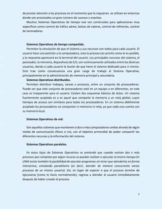 7
de prestar atención a los procesos en el momento que lo requieran. se utilizan en entornos
donde son procesados un gran número de sucesos o eventos.
Muchos Sistemas Operativos de tiempo real son construidos para aplicaciones muy
específicas como control de tráfico aéreo, bolsas de valores, control de refinerías, control
de laminadores.
Sistemas Operativos de tiempo compartido.
Permiten la simulación de que el sistema y sus recursos son todos para cada usuario. El
usuario hace una petición a la computadora, esta la procesa tan pronto como le es posible,
y la respuesta aparecerá en la terminal del usuario. Los principales recursos del sistema, el
pocesador, la memoria, dispositivos de E/S, son continuamente utilizados entre los diversos
usuarios, dando a cada usuario la ilusión de que tiene el sistema dedicado para sí mismo.
Esto trae como consecuencia una gran carga de trabajo al Sistema Operativo,
principalmente en la administración de memoria principal y secundaria.
Sistemas Operativos distribuidos.
Permiten distribuir trabajos, tareas o procesos, entre un conjunto de procesadores.
Puede ser que este conjunto de procesadores esté en un equipo o en diferentes, en este
caso es trasparente para el usuario. Existen dos esquemas básicos de éstos. Un sistema
fuertemente acoplado es a es aquel que comparte la memoria y un reloj global, cuyos
tiempos de acceso son similares para todos los procesadores. En un sistema débilmente
acoplado los procesadores no comparten ni memoria ni reloj, ya que cada uno cuenta con
su memoria local.
Sistemas Operativos de red.
Son aquellos sistemas que mantienen a dos o más computadoras unidas através de algún
medio de comunicación (físico o no), con el objetivo primordial de poder compartir los
diferentes recursos y la información del sistema.
Sistemas Operativos paralelos.
En estos tipos de Sistemas Operativos se pretende que cuando existan dos o más
procesos que compitan por algún recurso se puedan realizar o ejecutar al mismo tiempo.En
UNIX existe también la posibilidad de ejecutar programas sin tener que atenderlos en forma
interactiva, simulando paralelismo (es decir, atender de manera concurrente varios
procesos de un mismo usuario). Así, en lugar de esperar a que el proceso termine de
ejecutarse (como lo haría normalmente), regresa a atender al usuario inmediatamente
después de haber creado el proceso.
 