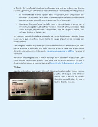 8
La Sección de Tecnologías Educativas ha elaborado una serie de imágenes de diversos
Sistemas Operativos, de tal forma que el resultado sea un ordenador totalmente operativo:
 Se han modificado diversos aspectos de su configuración, tiene una partición para
el Sistema y otra para los Datos (por si se quiere congelar), se le han añadido diversas
cuentas, se apaga automáticamente a partir de cierto horario, etc.
 Cuenta con diverso software instalado, como el nuevo antivirus, el agente para el
inventario, navegadores, LibreOffice, visores de Microsoft Office, editores de vídeo,
audio, e imagen, reproductores, compresores, LibreCad, Geogebra, Scratch, JClic,
software de pizarras digitales, etc.
Las imágenes han sido limpiadas y procesadas para poder instalarse en cualquier tipo de
hardware, ya que no contiene ningún rastro del equipo original que se ha usado para
confeccionarlas.
Estas imágenes han sido preparadas para clonarlas empleando una memoria USB, de forma
que se arranque el ordenador con dicha memoria y que se haga todo el proceso de
clonación automáticamente. Estas son las instrucciones para crear el USB-live y arrancar el
ordenador.
Indicar que estas imágenes sólo se podrán descargar desde los centros de educación. Como
estos archivos son bastante grandes, para evitar que se produzcan errores durante la
descarga de los mismos se recomienda usar el Administrador de Descargas de Microsoft.
Windows
Aquellos ordenadores que tengan Microsoft Windows instalado deben contar con una
pegatina en la caja o torre, en la que
consta tanto la versión del Sistema
Operativo como el Product Key (que es
la clave de dicha licencia).
 