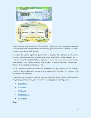9
Recomendamos sacar una foto de dicha pegatina y adjuntarla a su correspondiente equipo
en el inventario GLPI (en el apartado "Documentos", para evitar que si se deteriora se pierda
el único comprobante de la licencia,
La versión del Sistema Operativo que muestra la pegatina debe coincidir con la versión
instalada (se puede averiguar clicando con el botón derecho del ratón en el icono "Mi PC"
y seleccionando "Propiedades"). Como ejemplo, no puede haber un equipo con una licencia
para Windows Vista y tener instalado un Windows 7, o tener licencia para un Windows 7
Home y tener instalado un Windows 7 Pro.
Si fuera necesario formatear o clonar un ordenador, hay que volver a instalar la misma
versión de Sistema Operativo que ya tenía, y activarlo con el Product Key indicado en la
pegatina de ese ordenador.
En el menú de la izquierda hay una serie de apartados desde los que descargarse las
imágenes que se necesiten, y las instrucciones para su posterior configuración.
 Windows 10
 Windows 8.1
 Windows 7
 Windows VISTA
 Windows XP
Linux
 