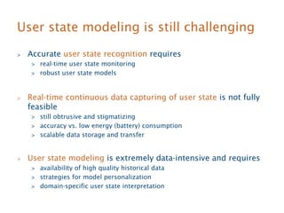 User state modeling is still challenging 
 Accurate user state recognition requires 
 real-time user state monitoring 
 robust user state models 
 Real-time continuous data capturing of user state is not fully 
feasible 
 still obtrusive and stigmatizing 
 accuracy vs. low energy (battery) consumption 
 scalable data storage and transfer 
 User state modeling is extremely data-intensive and requires 
 availability of high quality historical data 
 strategies for model personalization 
 domain-specific user state interpretation 
 