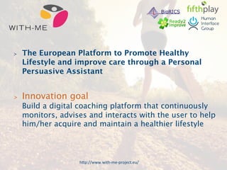 The European Platform to Promote Healthy 
Lifestyle and improve care through a Personal 
Persuasive Assistant 
 Innovation goal 
Build a digital coaching platform that continuously 
monitors, advises and interacts with the user to help 
him/her acquire and maintain a healthier lifestyle 
h9p://www.withmeproject.eu/( 
 