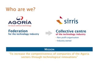 Who are we? 
Collective centre 
of the technology industry 
 Non profit organisation 
 Industry owned 
MISSION 
Federation 
for the technology industry 
“To increase the competitiveness of companies of the Agoria 
sectors through technological innovations” 
 