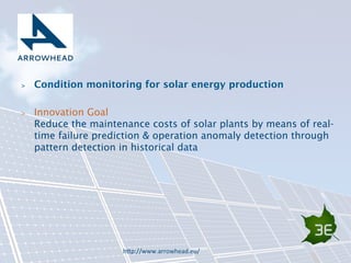 Condition monitoring for solar energy production 
 Innovation Goal 
Reduce the maintenance costs of solar plants by means of real-time 
failure prediction  operation anomaly detection through 
pattern detection in historical data 
h9p://www.arrowhead.eu/( 
 