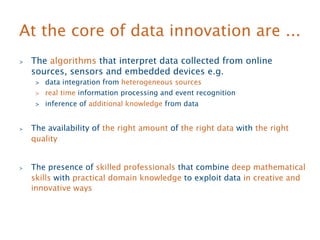 At the core of data innovation are ... 
 The algorithms that interpret data collected from online 
sources, sensors and embedded devices e.g. 
 data integration from heterogeneous sources 
 real time information processing and event recognition 
 inference of additional knowledge from data 
 The availability of the right amount of the right data with the right 
quality 
 The presence of skilled professionals that combine deep mathematical 
skills with practical domain knowledge to exploit data in creative and 
innovative ways 
 