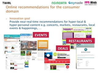 Online recommendations for the consumer 
domain 
 Innovation goal 
Provide near-real-time recommendations for hyper-local  
hyper-personal content e.g. concerts, markets, restaurants, local 
events  happenings, … 
EVENTS 
RESTAURANTS 
DEALS 
TWIRL 
 