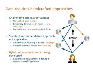 Data requires handcrafted approaches 
 Challenging application context 
 No explicit user ratings 
 Extremely diverse set of items - low 
coverage 
 Noisy data - item profiling is difficult 
 Standard recommendation approach 
not applicable 
 Collaborative filtering - needs “coverage” 
 Content-based - needs item profiling 
 Hybrid recommendation strategy 
developed 
 Customized collaborative filtering  
content–based algorithms 
 