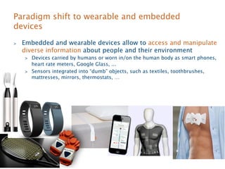 Paradigm shift to wearable and embedded 
devices 
 Embedded and wearable devices allow to access and manipulate 
diverse information about people and their environment 
 Devices carried by humans or worn in/on the human body as smart phones, 
heart rate meters, Google Glass, ... 
 Sensors integrated into “dumb” objects, such as textiles, toothbrushes, 
mattresses, mirrors, thermostats, … 
 