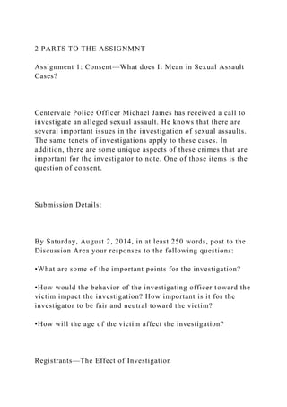 2 PARTS TO THE ASSIGNMNT
Assignment 1: Consent—What does It Mean in Sexual Assault
Cases?
Centervale Police Officer Michael James has received a call to
investigate an alleged sexual assault. He knows that there are
several important issues in the investigation of sexual assaults.
The same tenets of investigations apply to these cases. In
addition, there are some unique aspects of these crimes that are
important for the investigator to note. One of those items is the
question of consent.
Submission Details:
By Saturday, August 2, 2014, in at least 250 words, post to the
Discussion Area your responses to the following questions:
•What are some of the important points for the investigation?
•How would the behavior of the investigating officer toward the
victim impact the investigation? How important is it for the
investigator to be fair and neutral toward the victim?
•How will the age of the victim affect the investigation?
Registrants—The Effect of Investigation
 
