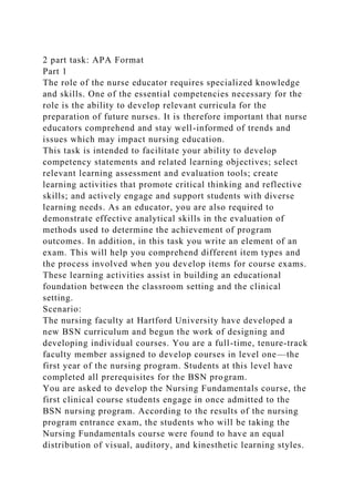 2 part task: APA Format
Part 1
The role of the nurse educator requires specialized knowledge
and skills. One of the essential competencies necessary for the
role is the ability to develop relevant curricula for the
preparation of future nurses. It is therefore important that nurse
educators comprehend and stay well-informed of trends and
issues which may impact nursing education.
This task is intended to facilitate your ability to develop
competency statements and related learning objectives; select
relevant learning assessment and evaluation tools; create
learning activities that promote critical thinking and reflective
skills; and actively engage and support students with diverse
learning needs. As an educator, you are also required to
demonstrate effective analytical skills in the evaluation of
methods used to determine the achievement of program
outcomes. In addition, in this task you write an element of an
exam. This will help you comprehend different item types and
the process involved when you develop items for course exams.
These learning activities assist in building an educational
foundation between the classroom setting and the clinical
setting.
Scenario:
The nursing faculty at Hartford University have developed a
new BSN curriculum and begun the work of designing and
developing individual courses. You are a full-time, tenure-track
faculty member assigned to develop courses in level one—the
first year of the nursing program. Students at this level have
completed all prerequisites for the BSN program.
You are asked to develop the Nursing Fundamentals course, the
first clinical course students engage in once admitted to the
BSN nursing program. According to the results of the nursing
program entrance exam, the students who will be taking the
Nursing Fundamentals course were found to have an equal
distribution of visual, auditory, and kinesthetic learning styles.
 