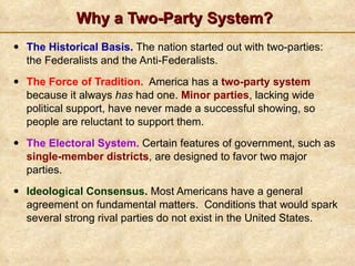 Why a Two-Party System? The Historical Basis.  The nation started out with two-parties: the Federalists and the Anti-Federalists. The Force of Tradition.   America has a  two-party system   because it always  has  had one.  Minor parties ,  lacking wide political support, have never made a successful showing, so people are reluctant to support them. The Electoral System.  Certain features of government, such as  single-member districts ,  are designed to favor two major parties.  Ideological Consensus.  Most Americans have a general agreement on fundamental matters.  Conditions that would spark several strong rival parties do not exist in the United States. 