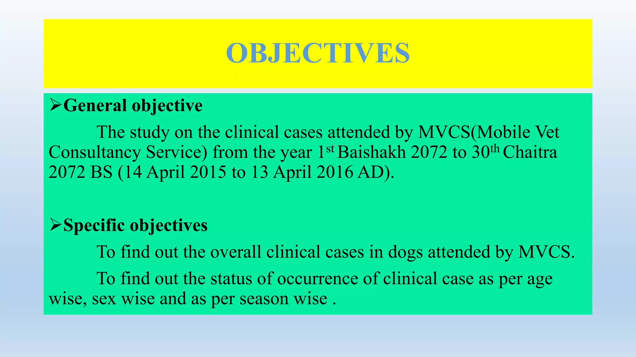 OBJECTIVES
General objective
The study on the clinical cases attended by MVCS(Mobile Vet
Consultancy Service) from the year 1st Baishakh 2072 to 30th Chaitra
2072 BS (14 April 2015 to 13 April 2016 AD).
Specific objectives
To find out the overall clinical cases in dogs attended by MVCS.
To find out the status of occurrence of clinical case as per age
wise, sex wise and as per season wise .
 