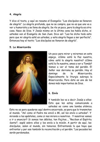4. Alegría
Y dice el texto, y aquí se resume el Evangelio: “Los discípulos se llenaron
de alegría”. La alegría profunda, que no se compra, que no es que uno va a
ver u humorista y se llena de alegría. Se ríe un poco, pero la alegría es otra
cosa. Nace de Dios. Y Jesús mismo en la última cena les había dicho, si
ustedes ven el Evangelio de San Juan. Dice así: “Les he dicho todo esto
para que mi alegría esté en ustedes, y esta alegría llegue a ser perfecta”.
Entonces hoy el texto: “Los discípulos se llenaron de alegría”.
5. La Misericordia
Un poco para mirar y mirarnos en este
espejo. ¿Cómo está la Paz nuestra,
cómo está la alegría nuestra? ¿Cómo
está la fe nuestra, amos a ver a Tomás?
Vamos a ver el tema del perdón. El
Señor nos derrama su perdón. Hoy el
domingo de la Misericordia.
Especialmente la liturgia subraya la
Misericordia. Pero éste es uno de los
dones más importantes de Dios.
6. Envío
Y también les va a decir Jesús a ellos:
Esto que les estoy comunicando a
ustedes es como una bomba atómica.
Esto no es para quedarse aquí dentro encerrado, es para que lo transmitan
al mundo. “Así como el Padre me envió a Mí, así los envío a ustedes”. Y
mirando a los apóstoles, como si nos mirara a nosotros… Y nosotros vamos
a ir a anunciar? Si somos tan débiles, tan flojitos…, “Reciban el Espíritu
Santo!”; sopló sobre ellos y los envía a la misión. A partir de aquí, los
discípulos, salen al mundo, sin temores. Enfrentando lo que haya que
enfrentar y por eso también la reconciliación y el perdón. “Los pecados les
serán perdonados.
 