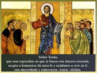 Señor Xesús,Señor Xesús,
que non reprochas ao que te busca con sincero corazón,que non reprochas ao que te busca con sincero corazón,
acepta a homenaxe da nosa fe e axúdanos a crer en tiacepta a homenaxe da nosa fe e axúdanos a crer en ti
con sinceridade e coherencia. Amén. Aleluia.con sinceridade e coherencia. Amén. Aleluia.
 