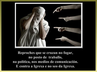 Reproches que se cruzan no fogar,Reproches que se cruzan no fogar,
no posto de traballo,no posto de traballo,
na política, nos medios de comunicación.na política, nos medios de comunicación.
E contra a Igrexa e no seo da Igrexa.E contra a Igrexa e no seo da Igrexa.
 