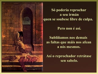 Só podería reprocharSó podería reprochar
a seu irmána seu irmán
quen se soubese libre de culpa.quen se soubese libre de culpa.
Pero non é así.Pero non é así.
Subliñamos nos demaisSubliñamos nos demais
as faltas que máis nos afeanas faltas que máis nos afean
a nós mesmos.a nós mesmos.
Así o reprochador retrátaseAsí o reprochador retrátase
sen sabelo.sen sabelo.
 