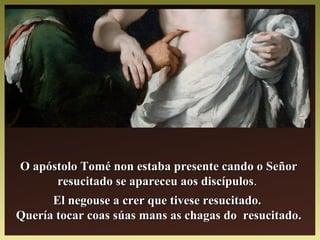 O apóstolo Tomé non estaba presente cando o SeñorO apóstolo Tomé non estaba presente cando o Señor
resucitado se apareceu aos discípulosresucitado se apareceu aos discípulos..
El negouse a crer que tivese resucitado.El negouse a crer que tivese resucitado.
Quería tocar coas súas mans as chagas do resucitado.Quería tocar coas súas mans as chagas do resucitado.
 