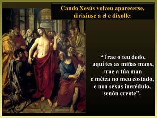Cando Xesús volveu aparecerse,Cando Xesús volveu aparecerse,
dirixiuse a el e díxolle:dirixiuse a el e díxolle:
““Trae o teu dedo,Trae o teu dedo,
aquí tes as miñas mans,aquí tes as miñas mans,
trae a túa mantrae a túa man
e métea no meu costado,e métea no meu costado,
e non sexas incrédulo,e non sexas incrédulo,
senón crente”.senón crente”.
 