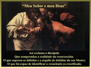 “Meu Señor e meu Deus”
Así exclama o discípulo
Que comprendeu a realidade da resurrección.
O que superou as dúbidas e o orgullo de dubidar do seu Mestre.
O que foi capaz de identificar o resucitado co crucificado.
 
