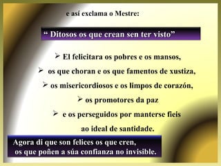 ““ Ditosos os que crean sen ter visto”Ditosos os que crean sen ter visto”
 El felicitara os pobres e os mansos,
 os que choran e os que famentos de xustiza,
 os misericordiosos e os limpos de corazón,
 os promotores da paz
 e os perseguidos por manterse fieis
ao ideal de santidade.
Agora di que son felices os que cren,Agora di que son felices os que cren,
os que poñen a súa confianza no invisible.os que poñen a súa confianza no invisible.
e así exclama o Mestre:
 