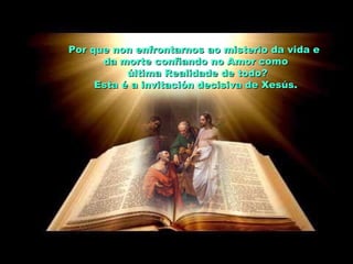 Por que non enfrontarnos ao misterio da vida ePor que non enfrontarnos ao misterio da vida e
da morte confiando no Amor comoda morte confiando no Amor como
última Realidade de todo?última Realidade de todo?
Esta é a invitación decisiva de Xesús.Esta é a invitación decisiva de Xesús.
 