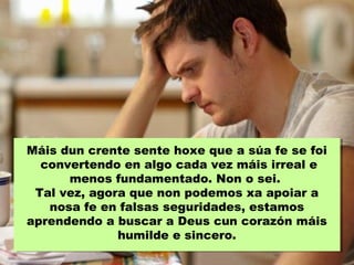 Máis dun crente sente hoxe que a súa fe se foi
convertendo en algo cada vez máis irreal e
menos fundamentado. Non o sei.
Tal vez, agora que non podemos xa apoiar a
nosa fe en falsas seguridades, estamos
aprendendo a buscar a Deus cun corazón máis
humilde e sincero.
 