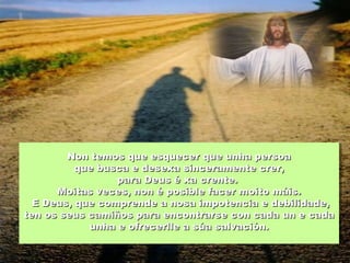 Non temos que esquecer que unha persoaNon temos que esquecer que unha persoa
que busca e desexa sinceramente crer,que busca e desexa sinceramente crer,
para Deus é xa crente.para Deus é xa crente.
Moitas veces, non é posible facer moito máis.Moitas veces, non é posible facer moito máis.
E Deus, que comprende a nosa impotencia e debilidade,E Deus, que comprende a nosa impotencia e debilidade,
ten os seus camiños para encontrarse con cada un e cadaten os seus camiños para encontrarse con cada un e cada
unha e ofrecerlle a súa salvación.unha e ofrecerlle a súa salvación.
 