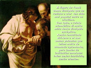 AA figura de Toméfigura de Tomé
como discípulo que secomo discípulo que se
resiste a crer ten sidoresiste a crer ten sido
moi popular entre osmoi popular entre os
cristiáns.cristiáns.
Con todo, o relatoCon todo, o relato
evanxélico di moitoevanxélico di moito
máis deste discípulomáis deste discípulo
escéptico.escéptico.
Xesús resucitadoXesús resucitado
diríxese a el condiríxese a el con
unhas palabras queunhas palabras que
teñen moito deteñen moito de
chamada apremante,chamada apremante,
pero tamén depero tamén de
invitación amorosa:invitación amorosa:
«Non sexas incrédulo,«Non sexas incrédulo,
senón crentesenón crente».».
 