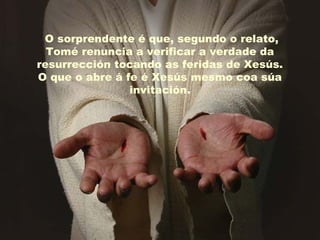 O sorprendente é que, segundo o relato,
Tomé renuncia a verificar a verdade da
resurrección tocando as feridas de Xesús.
O que o abre á fe é Xesús mesmo coa súa
invitación.
 