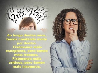 Ao longo destes anos,
temos cambiado moito
por dentro.
Fixémonos máis
escépticos, pero tamén
máis fráxiles.
Fixémonos máis
críticos, pero tamén
máis inseguros.
 