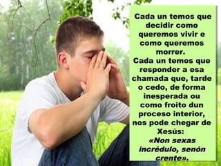 Cada un temos que
decidir como
queremos vivir e
como queremos
morrer.
Cada un temos que
responder a esa
chamada que, tarde
o cedo, de forma
inesperada ou
como froito dun
proceso interior,
nos pode chegar de
Xesús:
«Non sexas«Non sexas
incrédulo, senónincrédulo, senón
crente».crente».
 
