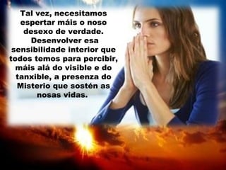 Tal vez, necesitamos
espertar máis o noso
desexo de verdade.
Desenvolver esa
sensibilidade interior que
todos temos para percibir,
máis alá do visible e do
tanxible, a presenza do
Misterio que sostén as
nosas vidas.
 