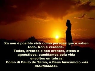 Xa non é posible vivir como persoas que o saben
todo. Non é verdade.
Todos, crentes e non crentes, ateos e
agnósticos, camiñamos pola vida
envoltos en tebras.
Como di Paulo de Tarso, a Deus buscámolo «ás
atoutiñadas».
 