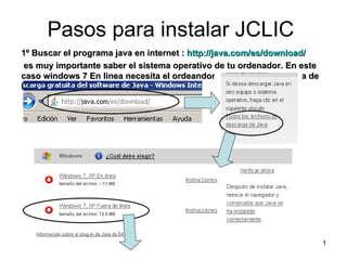 Pasos para instalar JCLIC
1º Buscar el programa java en internet : http://java.com/es/download/
 es muy importante saber el sistema operativo de tu ordenador. En este
caso windows 7 En linea necesita el ordeandor tener internet y fuera de
linea no lo necesita.




                                                                          1
 