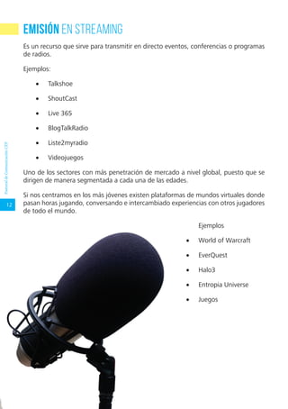 12
RecursosDigitalesparacomunicadoresdelaIglesiaPastoraldeComunicaciónCEP
Emisión en streaming
Es un recurso que sirve para transmitir en directo eventos, conferencias o programas
de radios.
Ejemplos:
•	 Talkshoe
•	 ShoutCast
•	 Live 365
•	 BlogTalkRadio
•	 Liste2myradio
•	 Videojuegos
Uno de los sectores con más penetración de mercado a nivel global, puesto que se
dirigen de manera segmentada a cada una de las edades.
Si nos centramos en los más jóvenes existen plataformas de mundos virtuales donde
pasan horas jugando, conversando e intercambiado experiencias con otros jugadores
de todo el mundo.
Ejemplos
•	 World of Warcraft
•	 EverQuest
•	 Halo3
•	 Entropia Universe
•	 Juegos
 