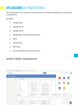13
Aplicaciones de Productividad
Son herramientas que ayudan al desarrollo de la actividad empresarial, institucional
y académicos.
Ejemplos:
•	 Google docs
•	 Google Gmail
•	 Google alerts
•	 ReadNotify (notificación de lectura)
•	 Zoho
•	 Zoomerang
•	 BitTorrent
•	 Eventful (Publicaciones de eventos)
Acceder al GMAIL: www.gmail.com
 