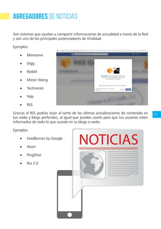 15
Agregadores de noticias
Son sistemas que ayudan a compartir informaciones de actualidad a través de la Red
y son uno de los principales potenciadores de Viralidad.
Ejemplos:
•	 Meneame
•	 Digg
•	 Reddit
•	 Mister Wong
•	 Technorati
•	 Yelp
•	 RSS
Gracias al RSS podrás estar al tanto de las últimas actualizaciones de contenido en
tus webs y blogs preferidos, al igual que puedes usarlo para que tus usuarios estén
informados de todo lo que sucede en tu blogs o webs.
Ejemplos:
•	 FeedBurner by Google
•	 Atom
•	 PingShot
•	 Rss 2.0
 