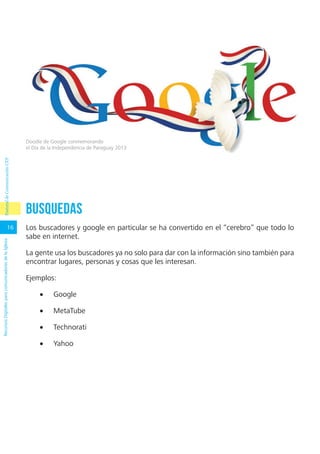 16
RecursosDigitalesparacomunicadoresdelaIglesia
Busquedas
Los buscadores y google en particular se ha convertido en el “cerebro” que todo lo
sabe en internet.
La gente usa los buscadores ya no solo para dar con la información sino también para
encontrar lugares, personas y cosas que les interesan.
Ejemplos:
•	 Google
•	 MetaTube
•	 Technorati
•	 Yahoo
Doodle de Google conmemorando
el Día de la Independencia de Paraguay 2013
PastoraldeComunicaciónCEP
 