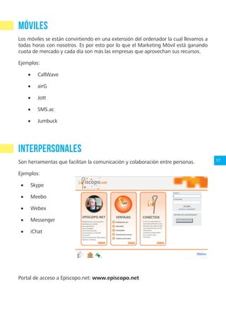 17
Móviles
Los móviles se están convirtiendo en una extensión del ordenador la cual llevamos a
todas horas con nosotros. Es por esto por lo que el Marketing Móvil está ganando
cuota de mercado y cada día son más las empresas que aprovechan sus recursos.
Ejemplos:
•	 CallWave
•	 airG
•	 Jott
•	 SMS.ac
•	 Jumbuck
Interpersonales
Son herramientas que facilitan la comunicación y colaboración entre personas.
Ejemplos:
•	 Skype
•	 Meebo
•	 Webex
•	 Messenger
•	 iChat
Portal de acceso a Episcopo.net: www.episcopo.net
¿En qué red social publicar?
 