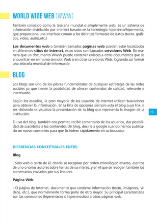 19
World Wide Web (WWW)
También conocido como la telaraña mundial o simplemente web, es un sistema de
información distribuido por internet basado en la tecnología hipertexto/hipermedia,
que proporciona una interface común a los distintos formatos de datos (texto, gráfi-
cos, video, audio,etc.)
Los documentos web o también llamados páginas web pueden estar localizados
en diferentes sitios de internet, estos sitios son llamados servidores Web. De ma-
nera que un documento WWW puede contener enlaces a otros documentos que se
encuentran en el mismo servidor Web o en otros servidores Web, logrando así formar
una telaraña mundial de información
BLOG
Los blogs son uno de los pilares fundamentales de cualquier estrategia de las redes
sociales ya que tienen la posibilidad de ofrecer contenidos de calidad, relevante e
interesante.
Según los estudios, la gran mayoría de los usuarios de internet utilizan buscadores
para obtener la información. En la lista de opciones siempre está el blog cuyo link al
ser clickeado se visualiza la presentación de tu blog que representa la imagen de la
institución.
El uso del blog, también nos permite recibir comentario de los usuarios, dar posibili-
dad de suscribirse a los contenidos del blog, decirle a google cuando hemos publica-
do un nuevo contenido para que lo indexe rápidamente en su buscador.
DIFERENCIAS CONCEPTUALES ENTRE:
Blog
- Sitio web o parte de él, donde se recopilan por orden cronológico inverso, escritos
de uno o varios autores sobre temas de su interés, y en el que se recogen también los
comentarios enviados por sus lectores.
Página Web
- O página de Internet: documento que contiene información (texto, imágenes, vi-
deos, etc.), que normalmente forma parte de otro mayor. Su principal característica
son las conexiones (hiperenlaces o hipervínculos) a otras páginas web.
 