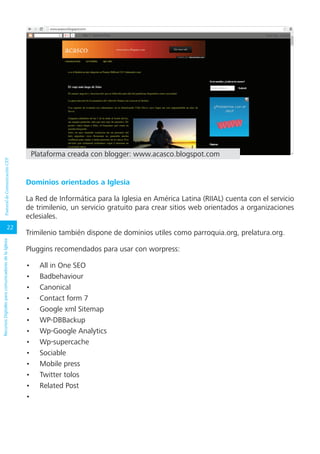 22
RecursosDigitalesparacomunicadoresdelaIglesiaPastoraldeComunicaciónCEP
Dominios orientados a Iglesia
La Red de Informática para la Iglesia en América Latina (RIIAL) cuenta con el servicio
de trimilenio, un servicio gratuito para crear sitios web orientados a organizaciones
eclesiales.
Trimilenio también dispone de dominios utiles como parroquia.org, prelatura.org.
Pluggins recomendados para usar con worpress:
•	 All in One SEO
•	 Badbehaviour
•	 Canonical
•	 Contact form 7
•	 Google xml Sitemap
•	 WP-DBBackup
•	 Wp-Google Analytics
•	 Wp-supercache
•	 Sociable
•	 Mobile press
•	 Twitter tolos
•	 Related Post
•	
Plataforma creada con blogger: www.acasco.blogspot.com
 