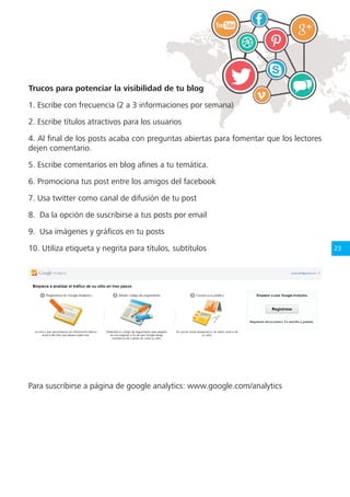 23
Trucos para potenciar la visibilidad de tu blog
1. Escribe con frecuencia (2 a 3 informaciones por semana)
2. Escribe títulos atractivos para los usuarios
4. Al final de los posts acaba con preguntas abiertas para fomentar que los lectores
dejen comentario.
5. Escribe comentarios en blog afines a tu temática.
6. Promociona tus post entre los amigos del facebook
7. Usa twitter como canal de difusión de tu post
8. Da la opción de suscribirse a tus posts por email
9. Usa imágenes y gráficos en tu posts
10. Utiliza etiqueta y negrita para títulos, subtítulos
Para suscribirse a página de google analytics: www.google.com/analytics
 