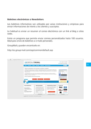 25
Boletines electrónicos o Newsletters
Los boletines informativos son utilizados por varias instituciones y empresas para
enviar informaciones de interés a los clientes y suscriptos.
Lo habitual es enviar un resumen al correo electrónico con un link al blog o sitios
webs.
Existe un programa que permite enviar correos personalizados hasta 100 usuarios.
Ideal para envío de boletines o e-mails personales.
GroupMail y pueden encontrarlo en:
http://es.group-mail.com/asp/common/default.asp
 