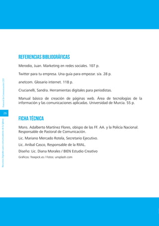 26
RecursosDigitalesparacomunicadoresdelaIglesiaPastoraldeComunicaciónCEP
REFERENCIAS BIBLIOGRÁFICAS
Merodio, Juan. Marketing en redes sociales. 107 p.
Twitter para tu empresa. Una guía para empezar. s/a. 28 p.
anetcom. Glosario internet. 118 p.
Crucianelli, Sandra. Herramientas digitales para periodistas.
Manual básico de creación de páginas web. Área de tecnologías de la
información y las comunicaciones aplicadas. Universidad de Murcia. 55 p.
FICHA TÉCNICA
Mons. Adalberto Martínez Flores, obispo de las FF. AA. y la Policía Nacional.
Responsable de Pastoral de Comunicación.
Lic. Mariano Mercado Rotela, Secretario Ejecutivo.
Lic. Aníbal Casco, Responsable de la RIIAL.
Diseño: Lic. Diana Morales / BIEN Estudio Creativo
Gráficos: freepick.es / Fotos: unsplash.com
 
