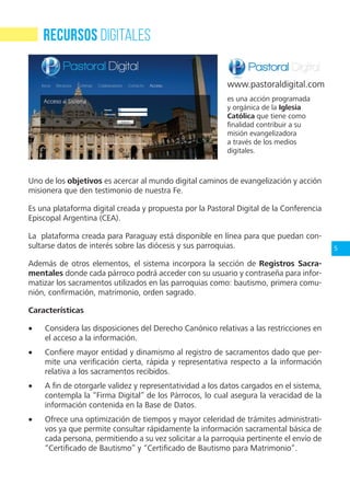 5
Uno de los objetivos es acercar al mundo digital caminos de evangelización y acción
misionera que den testimonio de nuestra Fe.
Es una plataforma digital creada y propuesta por la Pastoral Digital de la Conferencia
Episcopal Argentina (CEA).
La plataforma creada para Paraguay está disponible en línea para que puedan con-
sultarse datos de interés sobre las diócesis y sus parroquias.
Además de otros elementos, el sistema incorpora la sección de Registros Sacra-
mentales donde cada párroco podrá acceder con su usuario y contraseña para infor-
matizar los sacramentos utilizados en las parroquias como: bautismo, primera comu-
nión, confirmación, matrimonio, orden sagrado.
Características
•	 Considera las disposiciones del Derecho Canónico relativas a las restricciones en
el acceso a la información.
•	 Confiere mayor entidad y dinamismo al registro de sacramentos dado que per-
mite una verificación cierta, rápida y representativa respecto a la información
relativa a los sacramentos recibidos.
•	 A fin de otorgarle validez y representatividad a los datos cargados en el sistema,
contempla la “Firma Digital” de los Párrocos, lo cual asegura la veracidad de la
información contenida en la Base de Datos.
•	 Ofrece una optimización de tiempos y mayor celeridad de trámites administrati-
vos ya que permite consultar rápidamente la información sacramental básica de
cada persona, permitiendo a su vez solicitar a la parroquia pertinente el envío de
“Certificado de Bautismo” y “Certificado de Bautismo para Matrimonio”.
RECURSOS DIGITALES
es una acción programada
y orgánica de la Iglesia
Católica que tiene como
finalidad contribuir a su
misión evangelizadora
a través de los medios
digitales.
www.pastoraldigital.com
 