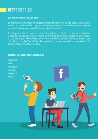6
RecursosDigitalesparacomunicadoresdelaIglesiaPastoraldeComunicaciónCEP
¿Qué tipo de redes sociales hay?
Es importante diferenciar el concepto de red social con la de red social virtual. En el
primer caso, red social es conjunto de personas o entidades que comparten intereses
y están vinculadas por características y objetivos afines.
En el segundo caso. Es decir, la red social virtual es el conjunto de personas, entidades
o grupos sociales que con un mismo objetivo de tipo social, educativo, profesional
o cualquiera que necesite de la interactuación de más de un individuo, se unen para
coincidir en una Red Social Virtual apoyándose que permiten realizar esta relación de
forma virtual y no sólo presencial.
Redes sociales más usuales:
Facebook
Bebo
Friendster
Linkedln
MySpace
Ning
redes sociales
 