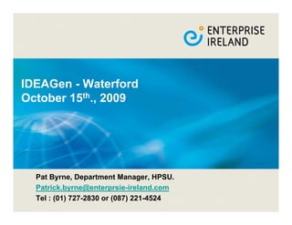 IDEAGen - Waterford
October 15th., 2009




  Pat Byrne, Department Manager, HPSU.
  Patrick.byrne@enterprsie-ireland.com
  Tel : (01) 727-2830 or (087) 221-4524
 
