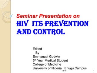 Seminar Presentation on

HIV ITS PREVENTION
AND CONTROL
Edited
By
Emmanuel Godwin
5th Year Medical Student
College of Medicine
University of Nigeria , Enugu Campus
1.618

1

 