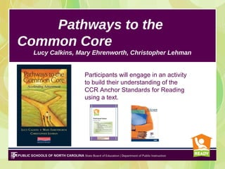 Pathways to the
Common Core
  Lucy Calkins, Mary Ehrenworth, Christopher Lehman


                 Participants will engage in an activity
                 to build their understanding of the
                 CCR Anchor Standards for Reading
                 using a text.
 
